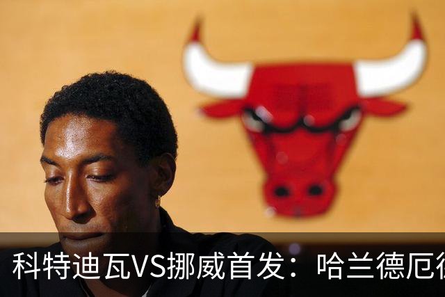 科特迪瓦VS挪威首发：哈兰德厄德高领军 佩佩凯西应战
