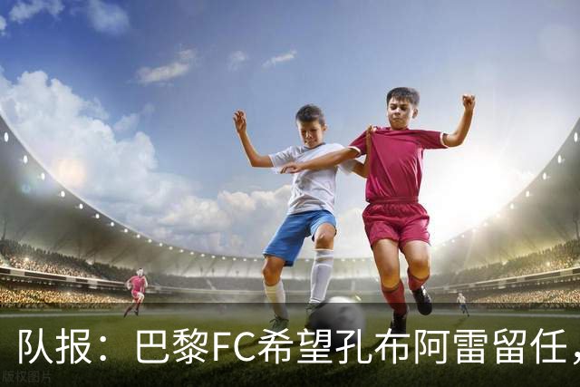 队报：巴黎FC希望孔布阿雷留任，但也在接触热内西奥作为预防措施